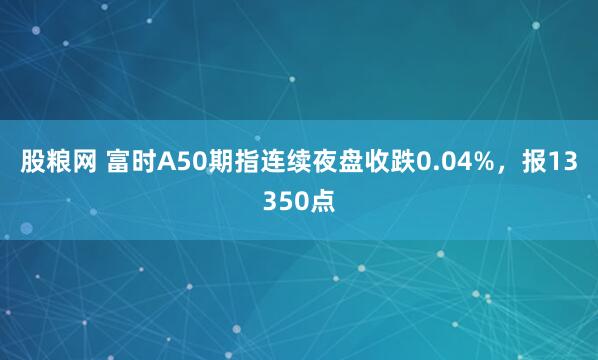 股粮网 富时A50期指连续夜盘收跌0.04%，报13350点