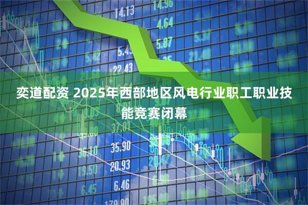 奕道配资 2025年西部地区风电行业职工职业技能竞赛闭幕