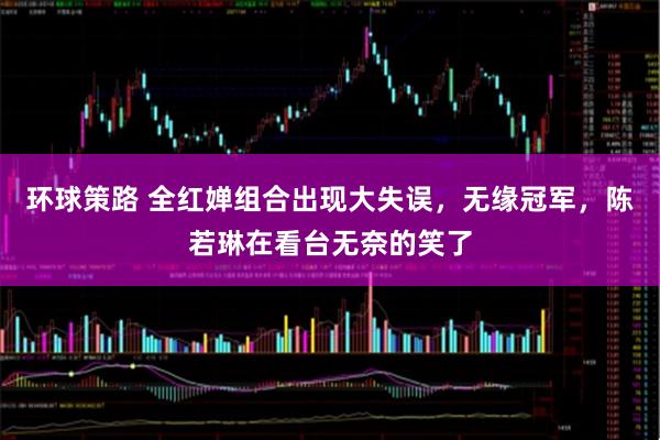 环球策路 全红婵组合出现大失误，无缘冠军，陈若琳在看台无奈的笑了
