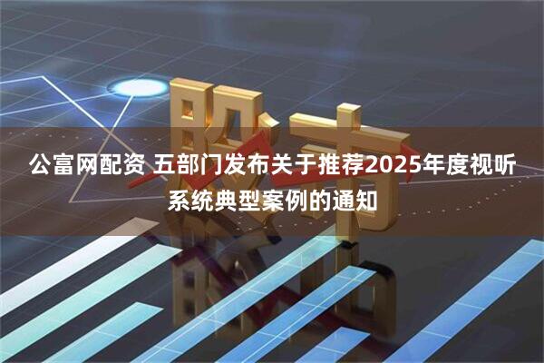 公富网配资 五部门发布关于推荐2025年度视听系统典型案例的通知