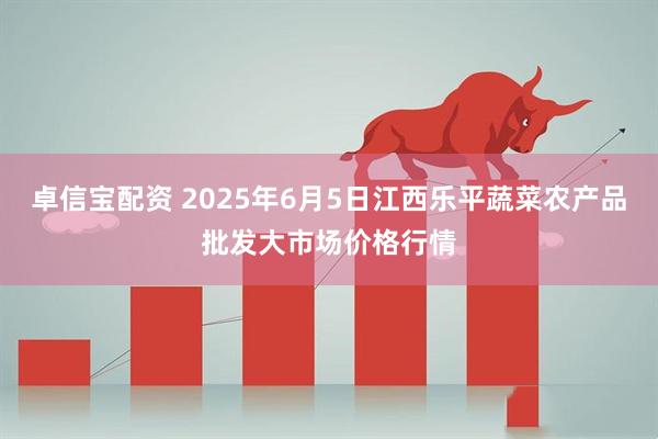 卓信宝配资 2025年6月5日江西乐平蔬菜农产品批发大市场价格行情