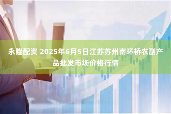 永隆配资 2025年6月5日江苏苏州南环桥农副产品批发市场价格行情