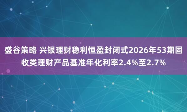 盛谷策略 兴银理财稳利恒盈封闭式2026年53期固收类理财产品基准年化利率2.4%至2.7%