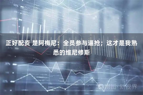 正好配资 楚阿梅尼：全员参与逼抢；这才是我熟悉的维尼修斯