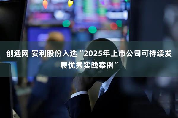 创通网 安利股份入选“2025年上市公司可持续发展优秀实践案例”