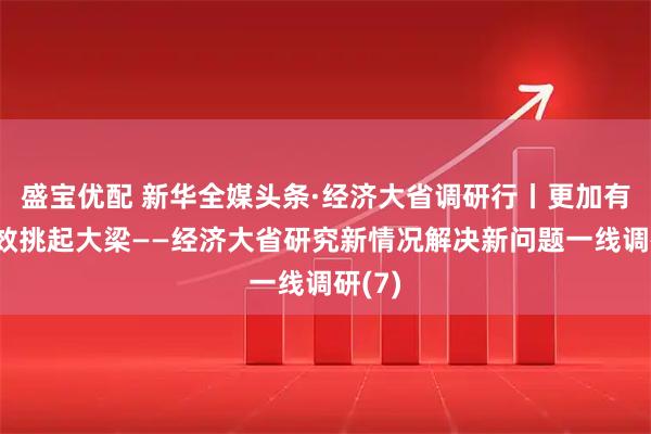 盛宝优配 新华全媒头条·经济大省调研行丨更加有力有效挑起大梁——经济大省研究新情况解决新问题一线调研(7)