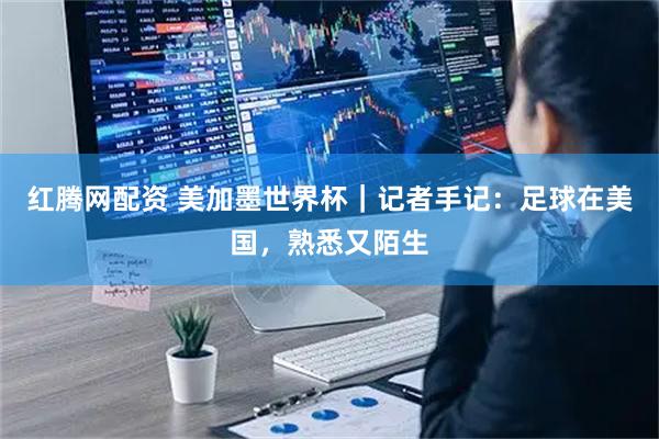 红腾网配资 美加墨世界杯｜记者手记：足球在美国，熟悉又陌生