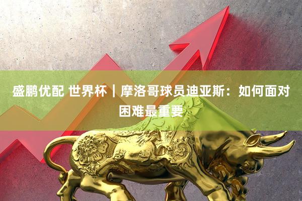 盛鹏优配 世界杯｜摩洛哥球员迪亚斯：如何面对困难最重要
