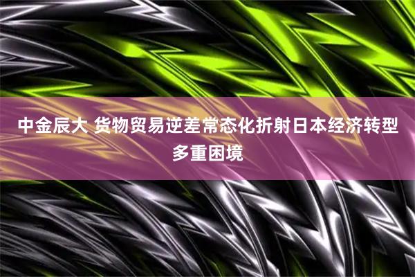中金辰大 货物贸易逆差常态化折射日本经济转型多重困境